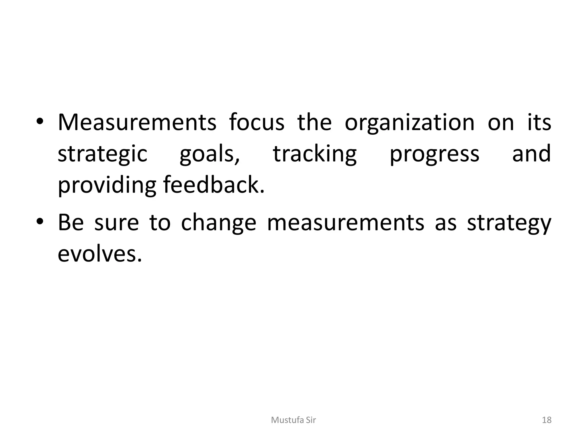 • Measurements focus the organization on its
strategic goals, tracking progress and
providing feedback.
• Be sure to change measurements as strategy
evolves.
Mustufa Sir 18
 