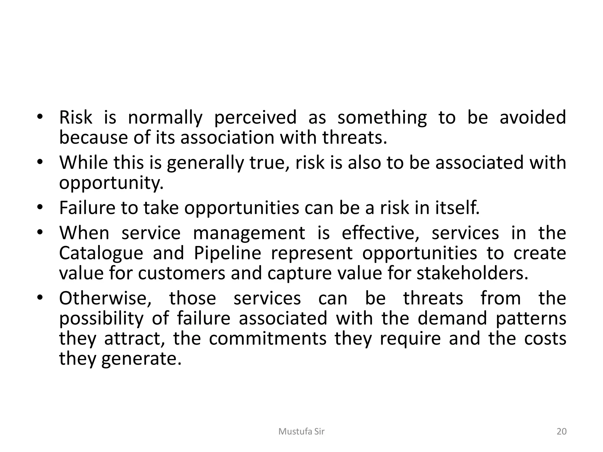• Risk is normally perceived as something to be avoided
because of its association with threats.
• While this is generally true, risk is also to be associated with
opportunity.
• Failure to take opportunities can be a risk in itself.
• When service management is effective, services in the
Catalogue and Pipeline represent opportunities to create
value for customers and capture value for stakeholders.
• Otherwise, those services can be threats from the
possibility of failure associated with the demand patterns
they attract, the commitments they require and the costs
they generate.
Mustufa Sir 20
 