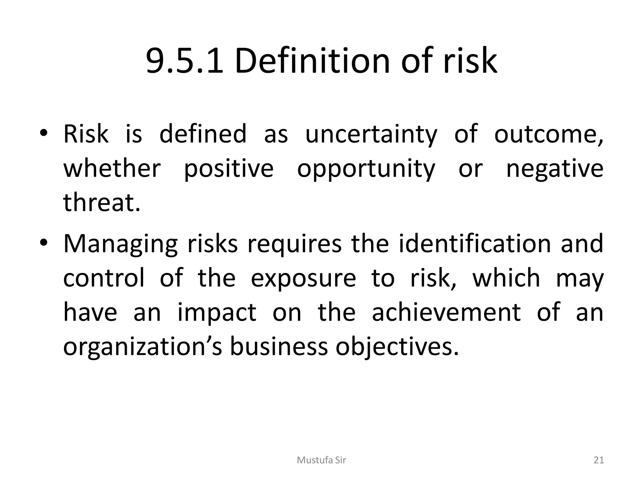 9.5.1 Definition of risk
• Risk is defined as uncertainty of outcome,
whether positive opportunity or negative
threat.
• Managing risks requires the identification and
control of the exposure to risk, which may
have an impact on the achievement of an
organization’s business objectives.
Mustufa Sir 21
 