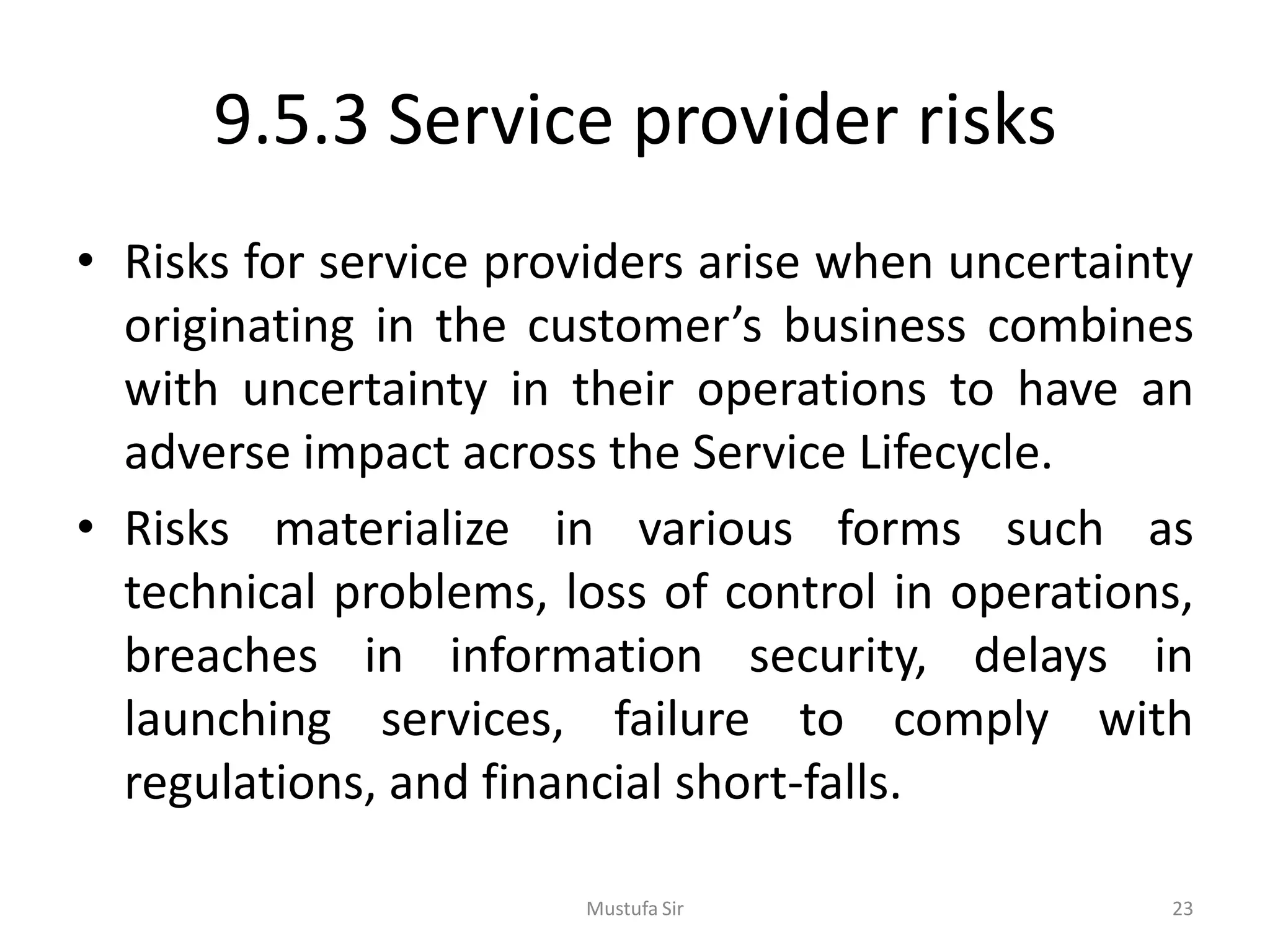 9.5.3 Service provider risks
• Risks for service providers arise when uncertainty
originating in the customer’s business combines
with uncertainty in their operations to have an
adverse impact across the Service Lifecycle.
• Risks materialize in various forms such as
technical problems, loss of control in operations,
breaches in information security, delays in
launching services, failure to comply with
regulations, and financial short-falls.
Mustufa Sir 23
 