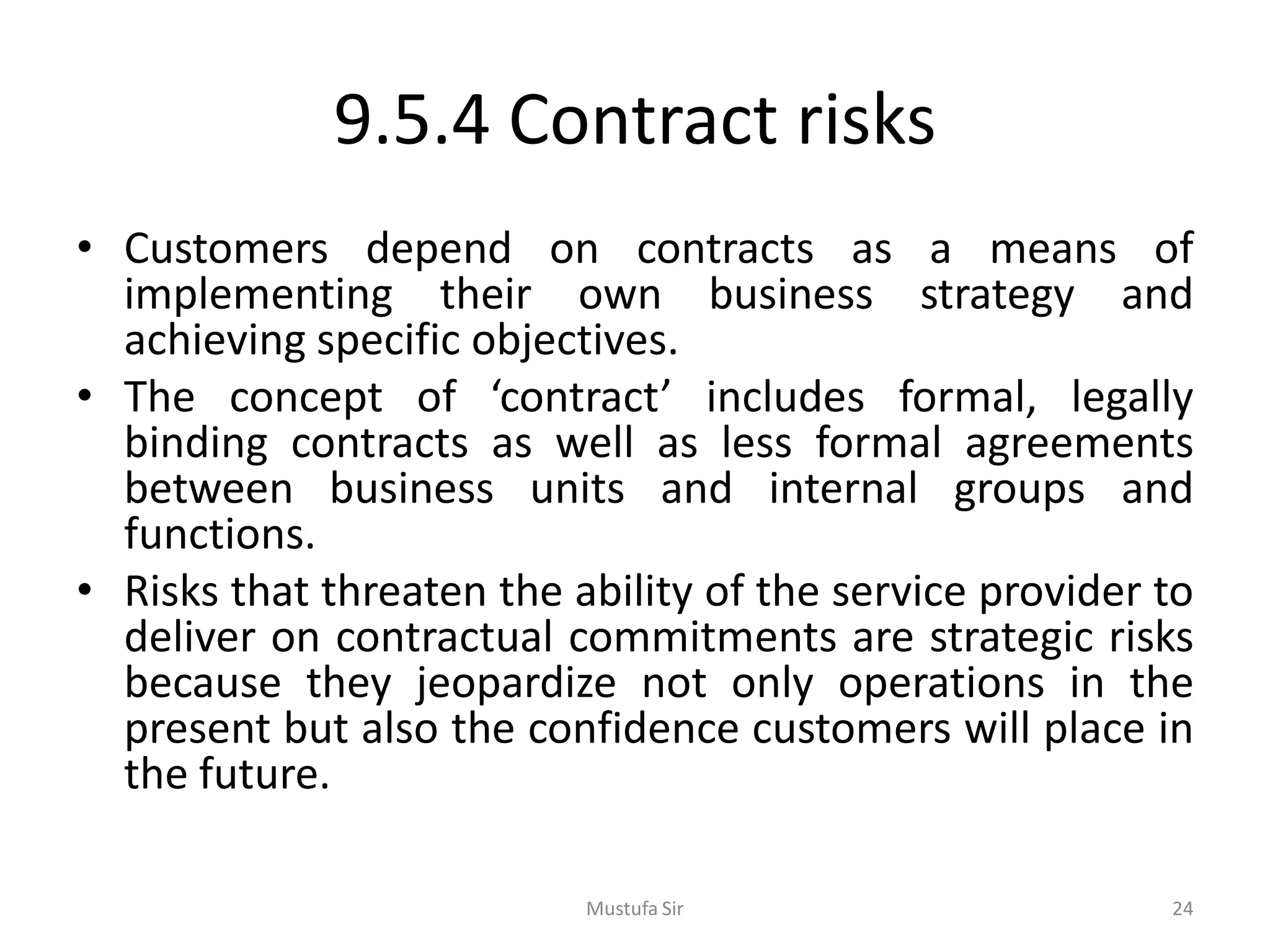 9.5.4 Contract risks
• Customers depend on contracts as a means of
implementing their own business strategy and
achieving specific objectives.
• The concept of ‘contract’ includes formal, legally
binding contracts as well as less formal agreements
between business units and internal groups and
functions.
• Risks that threaten the ability of the service provider to
deliver on contractual commitments are strategic risks
because they jeopardize not only operations in the
present but also the confidence customers will place in
the future.
Mustufa Sir 24
 