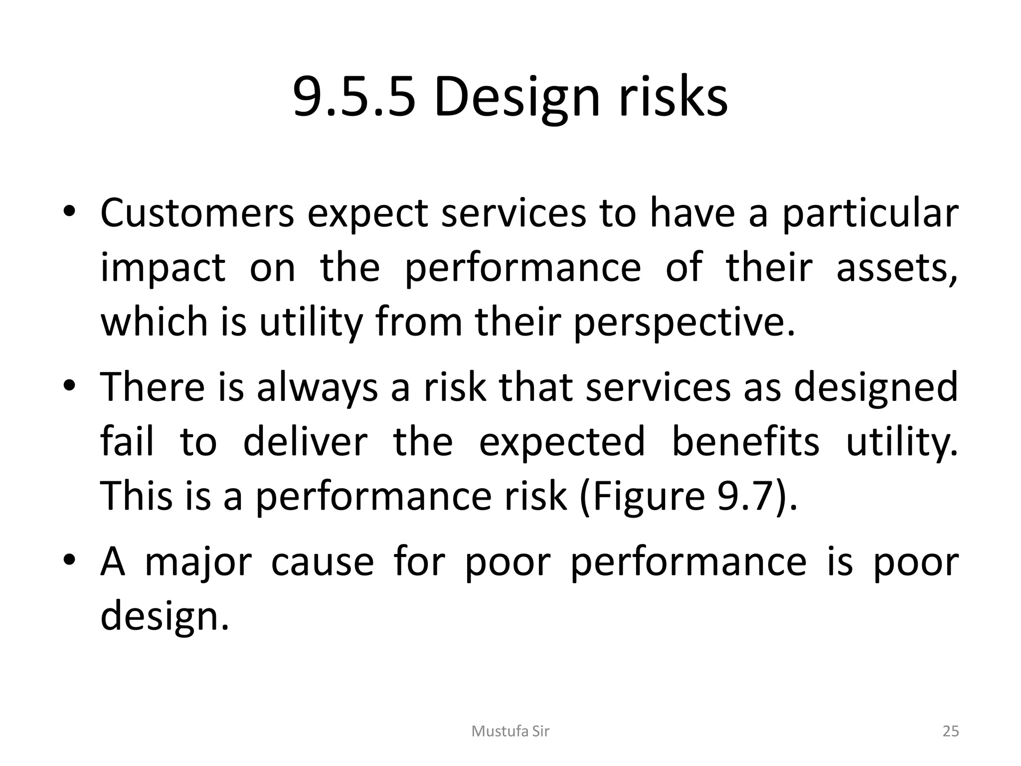 9.5.5 Design risks
• Customers expect services to have a particular
impact on the performance of their assets,
which is utility from their perspective.
• There is always a risk that services as designed
fail to deliver the expected benefits utility.
This is a performance risk (Figure 9.7).
• A major cause for poor performance is poor
design.
Mustufa Sir 25
 