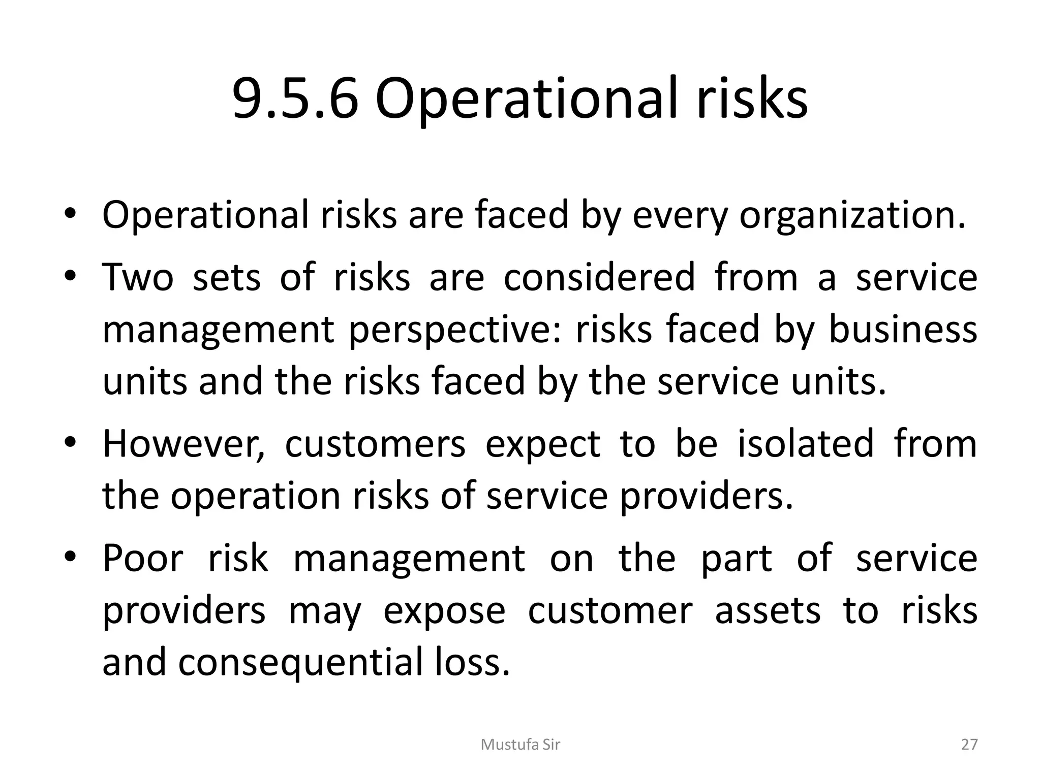 9.5.6 Operational risks
• Operational risks are faced by every organization.
• Two sets of risks are considered from a service
management perspective: risks faced by business
units and the risks faced by the service units.
• However, customers expect to be isolated from
the operation risks of service providers.
• Poor risk management on the part of service
providers may expose customer assets to risks
and consequential loss.
Mustufa Sir 27
 