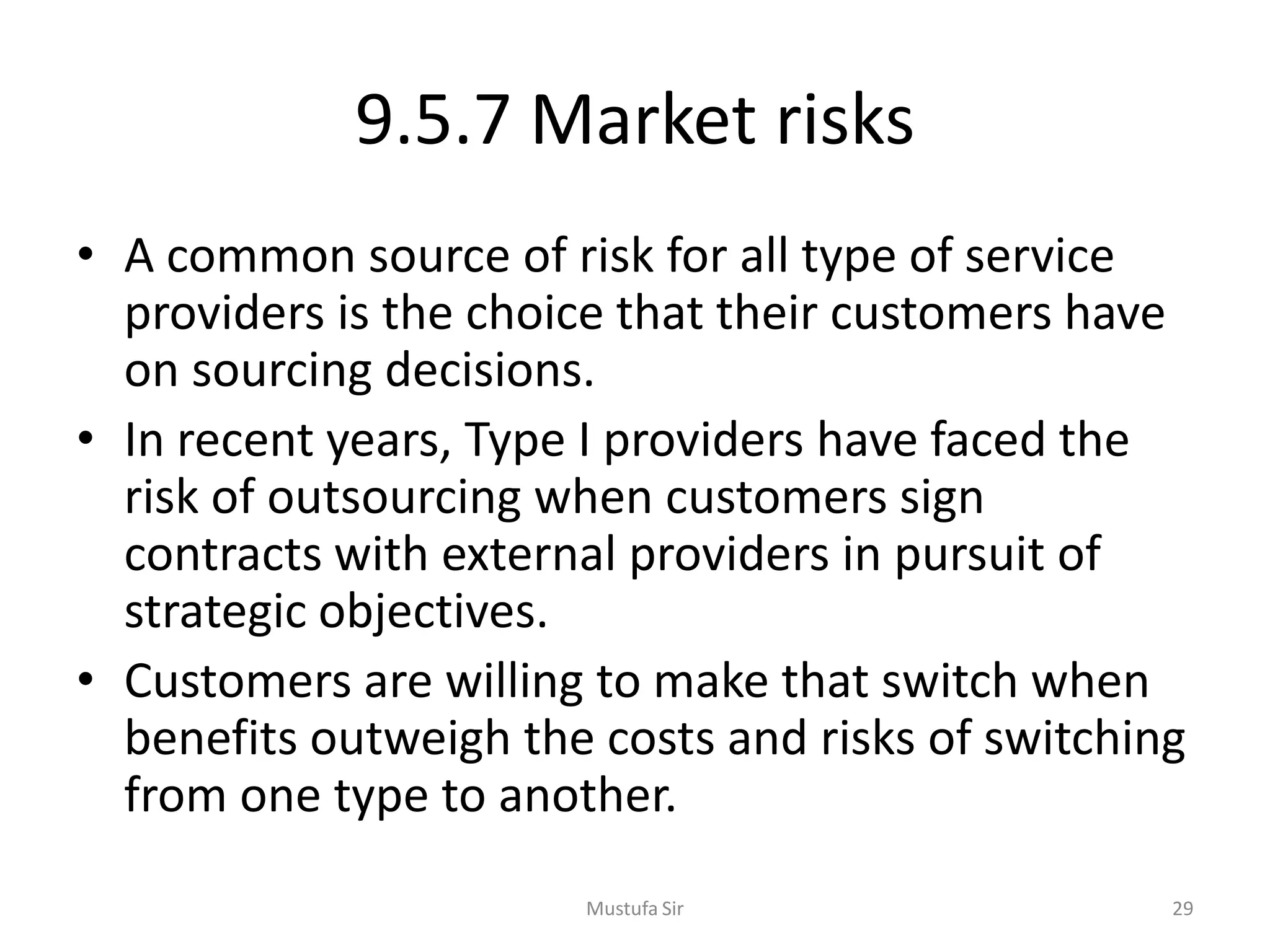 9.5.7 Market risks
• A common source of risk for all type of service
providers is the choice that their customers have
on sourcing decisions.
• In recent years, Type I providers have faced the
risk of outsourcing when customers sign
contracts with external providers in pursuit of
strategic objectives.
• Customers are willing to make that switch when
benefits outweigh the costs and risks of switching
from one type to another.
Mustufa Sir 29
 
