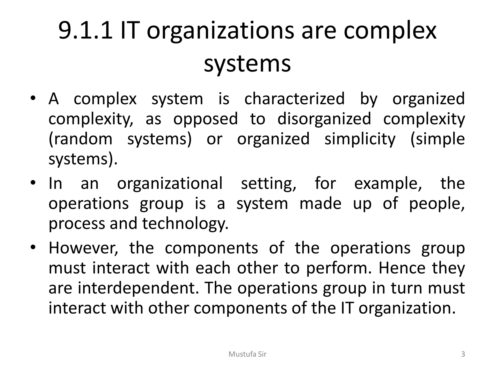 9.1.1 IT organizations are complex
systems
• A complex system is characterized by organized
complexity, as opposed to disorganized complexity
(random systems) or organized simplicity (simple
systems).
• In an organizational setting, for example, the
operations group is a system made up of people,
process and technology.
• However, the components of the operations group
must interact with each other to perform. Hence they
are interdependent. The operations group in turn must
interact with other components of the IT organization.
Mustufa Sir 3
 
