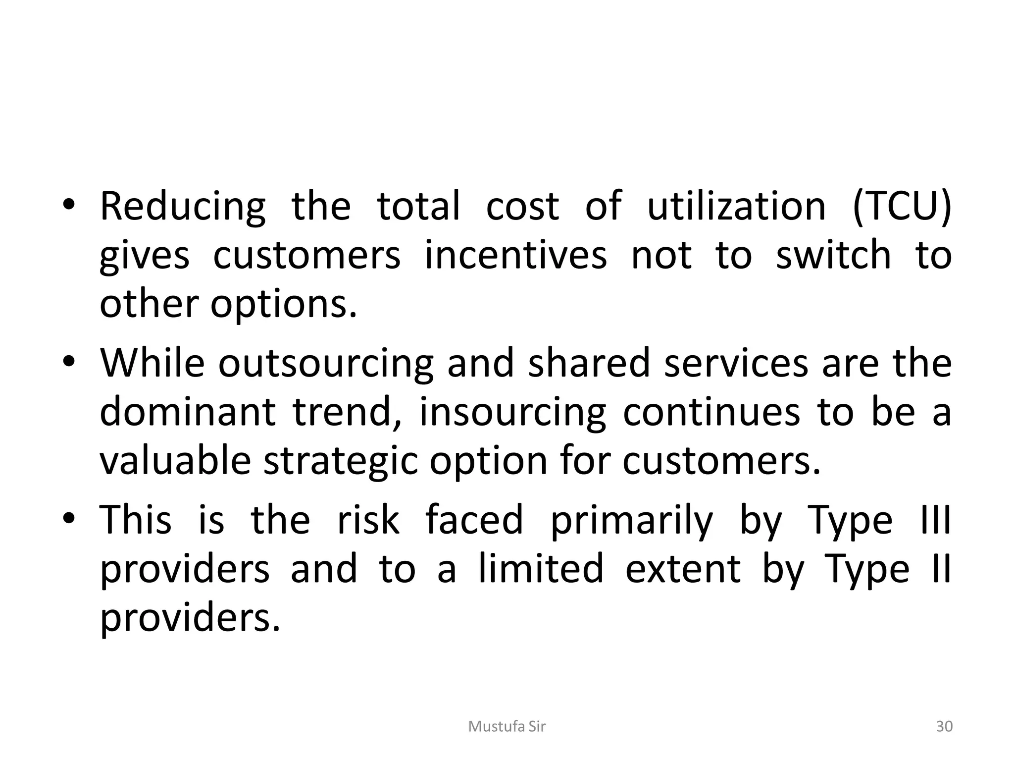• Reducing the total cost of utilization (TCU)
gives customers incentives not to switch to
other options.
• While outsourcing and shared services are the
dominant trend, insourcing continues to be a
valuable strategic option for customers.
• This is the risk faced primarily by Type III
providers and to a limited extent by Type II
providers.
Mustufa Sir 30
 