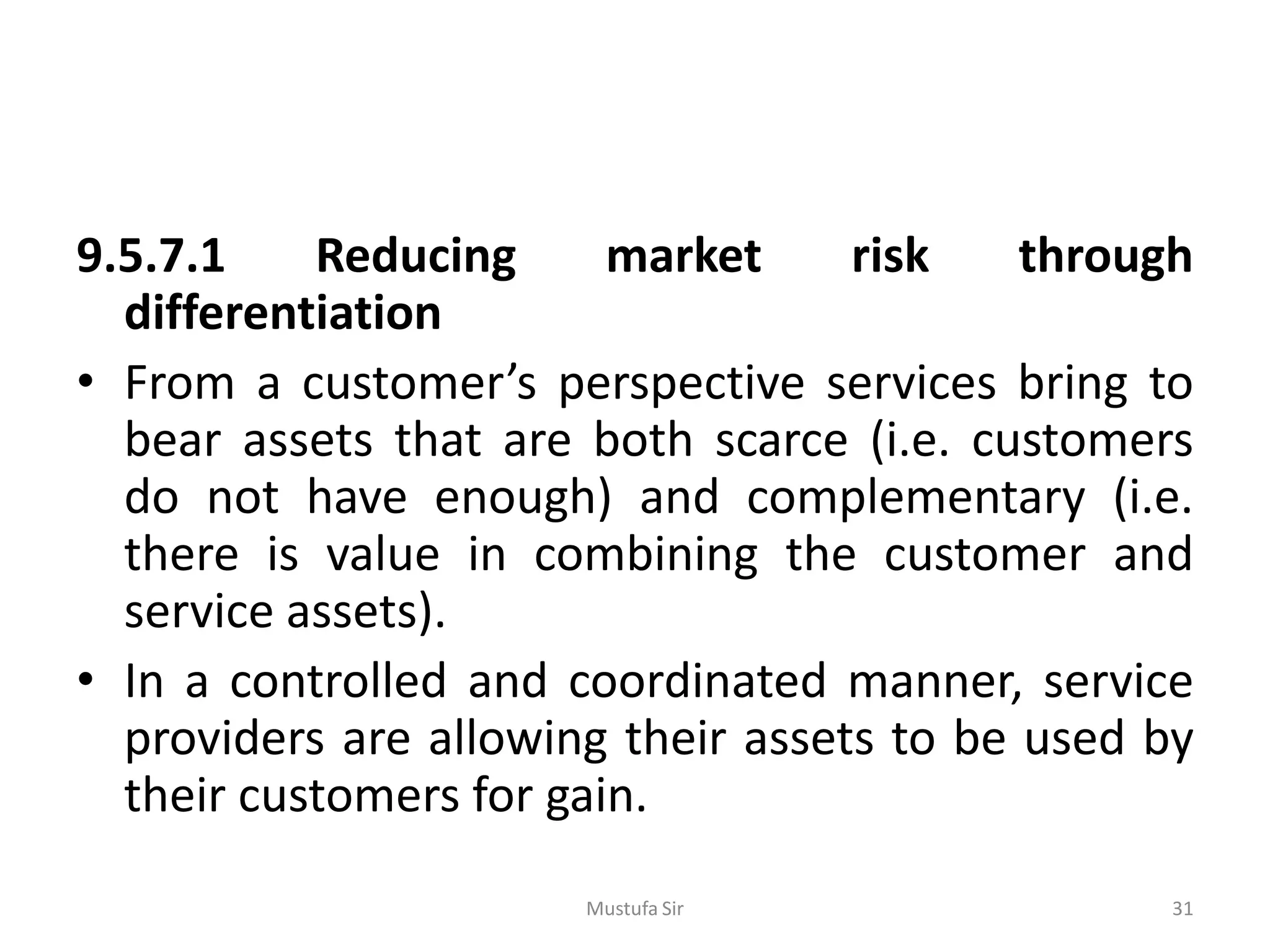 9.5.7.1 Reducing market risk through
differentiation
• From a customer’s perspective services bring to
bear assets that are both scarce (i.e. customers
do not have enough) and complementary (i.e.
there is value in combining the customer and
service assets).
• In a controlled and coordinated manner, service
providers are allowing their assets to be used by
their customers for gain.
Mustufa Sir 31
 