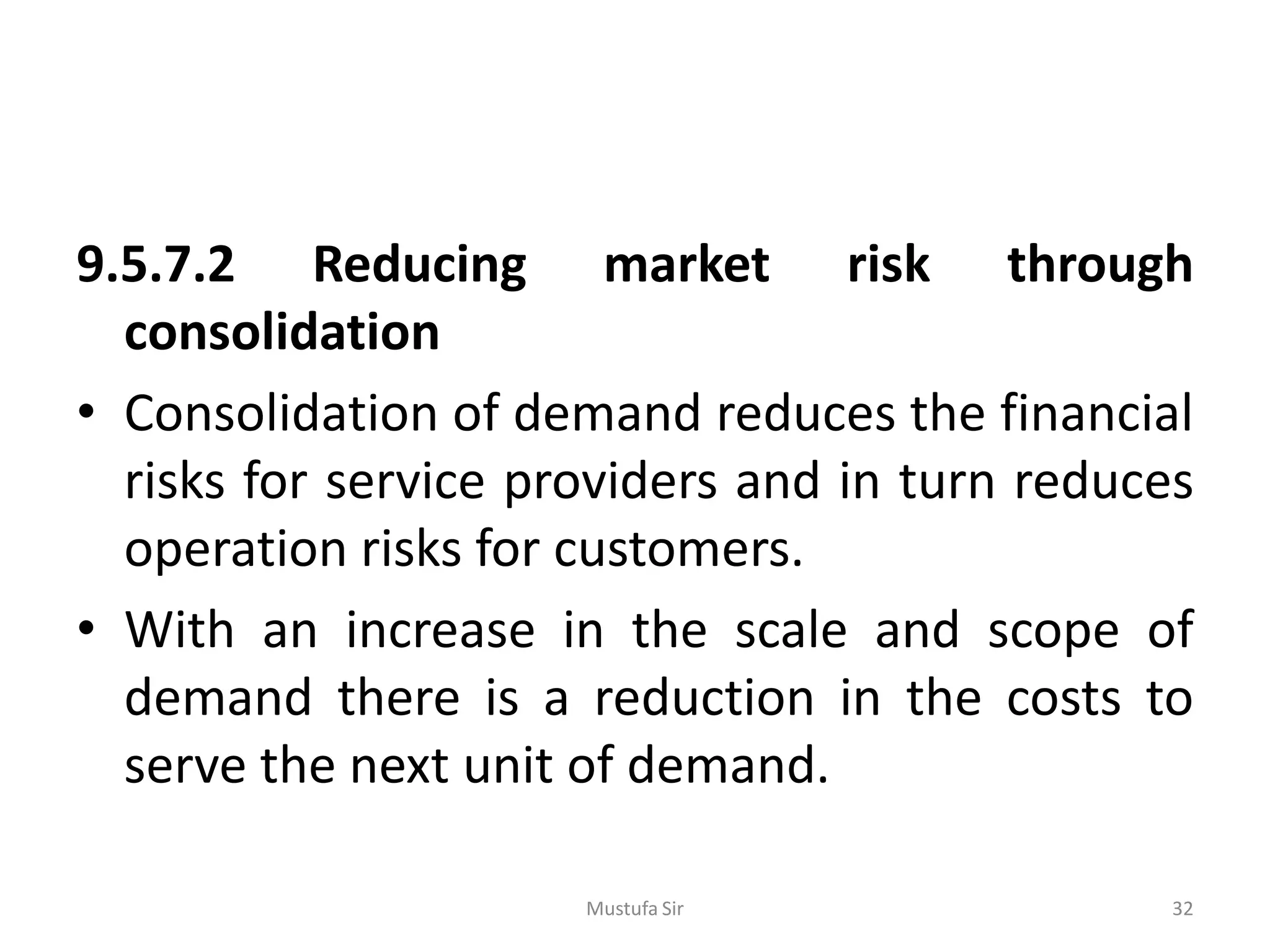 9.5.7.2 Reducing market risk through
consolidation
• Consolidation of demand reduces the financial
risks for service providers and in turn reduces
operation risks for customers.
• With an increase in the scale and scope of
demand there is a reduction in the costs to
serve the next unit of demand.
Mustufa Sir 32
 