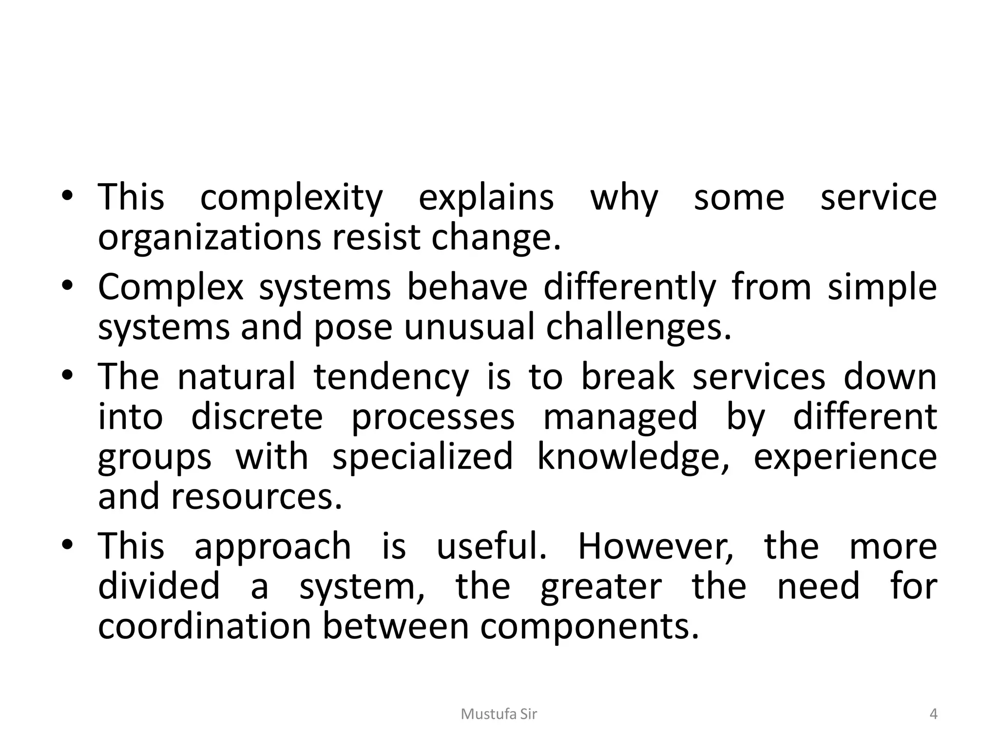 • This complexity explains why some service
organizations resist change.
• Complex systems behave differently from simple
systems and pose unusual challenges.
• The natural tendency is to break services down
into discrete processes managed by different
groups with specialized knowledge, experience
and resources.
• This approach is useful. However, the more
divided a system, the greater the need for
coordination between components.
Mustufa Sir 4
 
