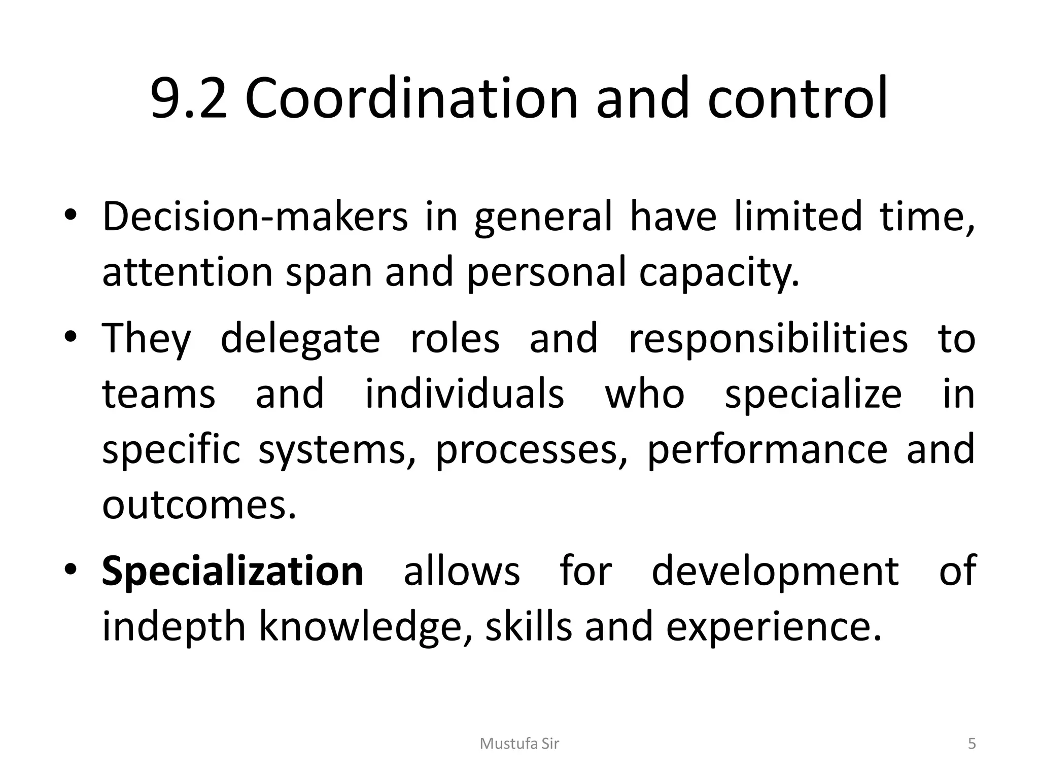 9.2 Coordination and control
• Decision-makers in general have limited time,
attention span and personal capacity.
• They delegate roles and responsibilities to
teams and individuals who specialize in
specific systems, processes, performance and
outcomes.
• Specialization allows for development of
indepth knowledge, skills and experience.
Mustufa Sir 5
 