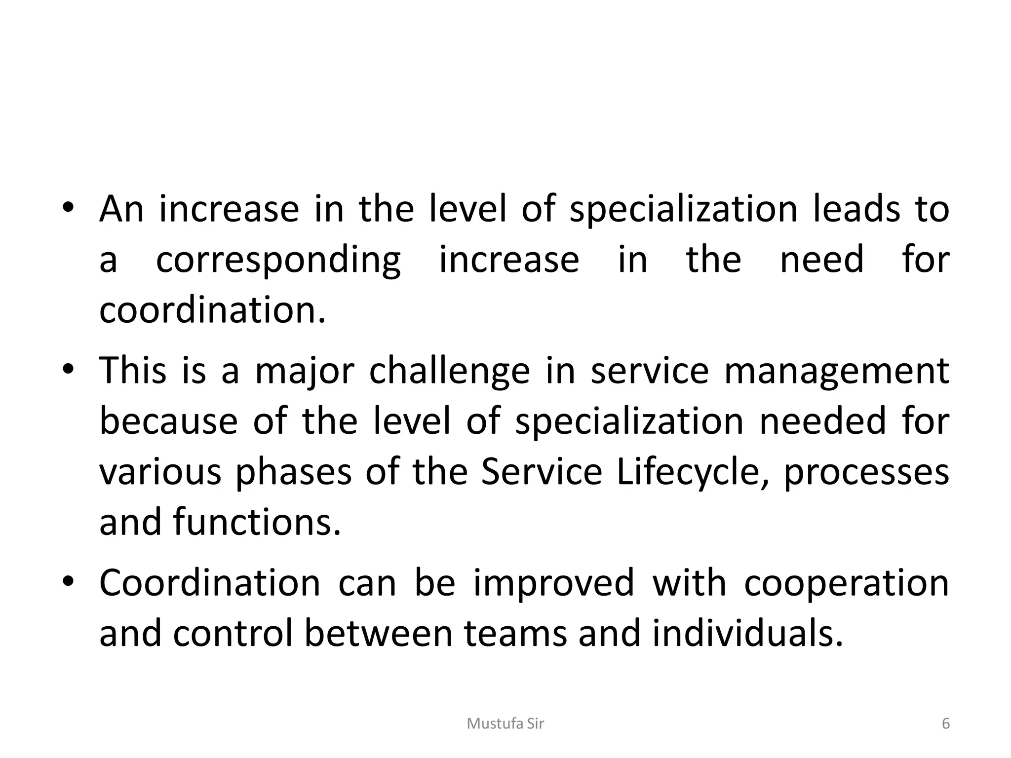 • An increase in the level of specialization leads to
a corresponding increase in the need for
coordination.
• This is a major challenge in service management
because of the level of specialization needed for
various phases of the Service Lifecycle, processes
and functions.
• Coordination can be improved with cooperation
and control between teams and individuals.
Mustufa Sir 6
 