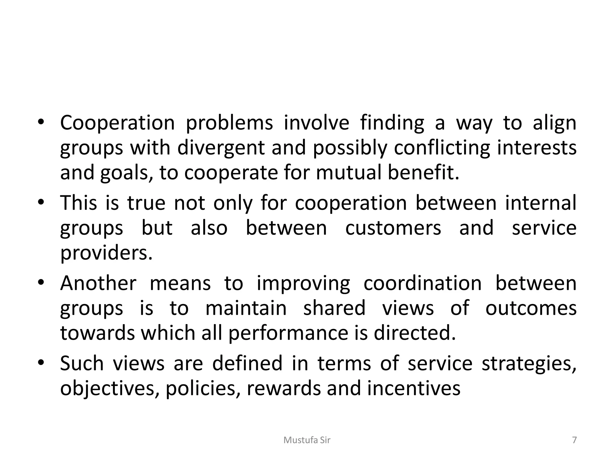 • Cooperation problems involve finding a way to align
groups with divergent and possibly conflicting interests
and goals, to cooperate for mutual benefit.
• This is true not only for cooperation between internal
groups but also between customers and service
providers.
• Another means to improving coordination between
groups is to maintain shared views of outcomes
towards which all performance is directed.
• Such views are defined in terms of service strategies,
objectives, policies, rewards and incentives
Mustufa Sir 7
 