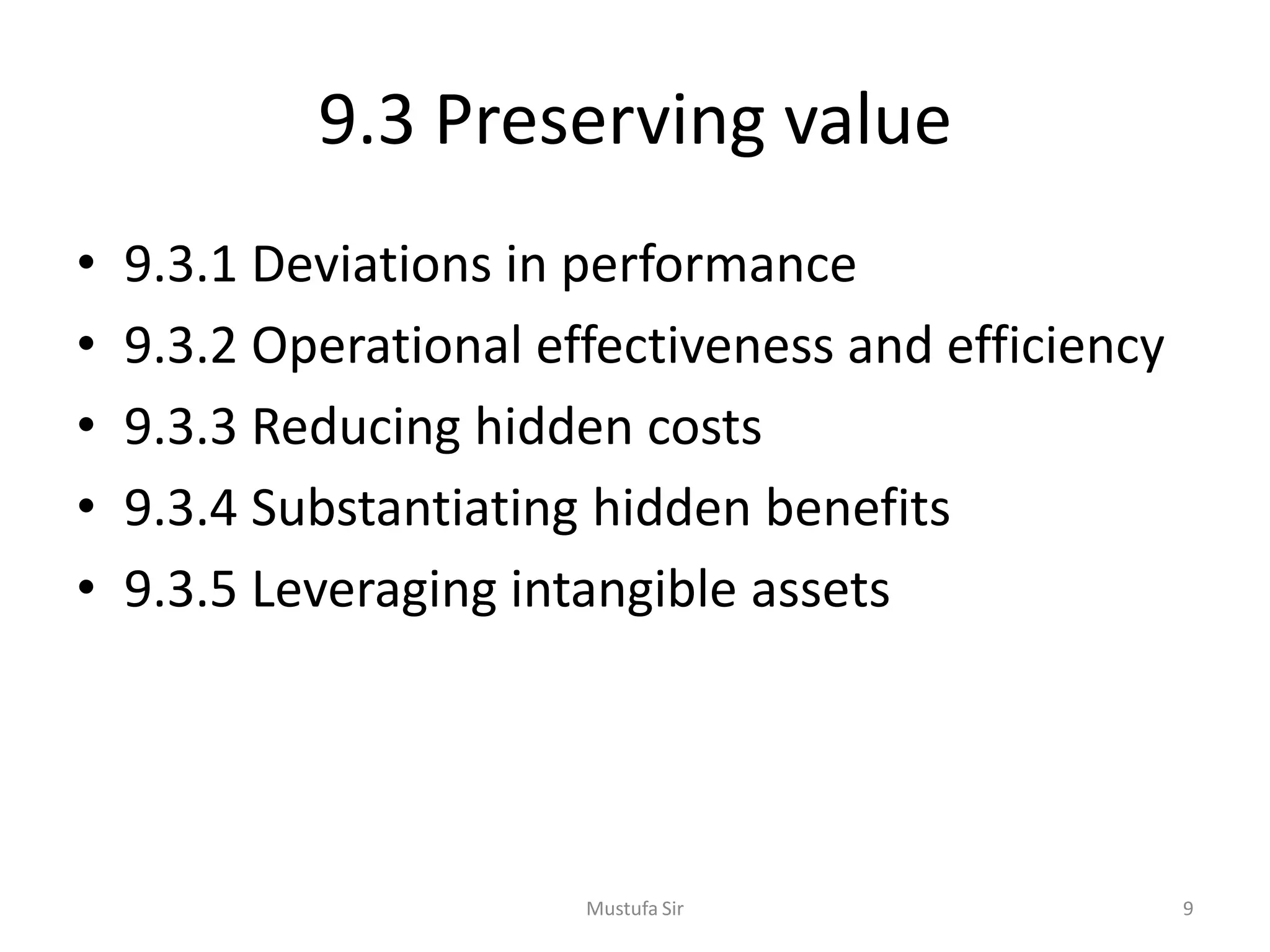 9.3 Preserving value
• 9.3.1 Deviations in performance
• 9.3.2 Operational effectiveness and efficiency
• 9.3.3 Reducing hidden costs
• 9.3.4 Substantiating hidden benefits
• 9.3.5 Leveraging intangible assets
Mustufa Sir 9
 