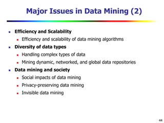 44
Major Issues in Data Mining (2)
 Efficiency and Scalability
 Efficiency and scalability of data mining algorithms
 Diversity of data types
 Handling complex types of data
 Mining dynamic, networked, and global data repositories
 Data mining and society
 Social impacts of data mining
 Privacy-preserving data mining
 Invisible data mining
 