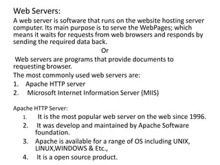 Web Servers:
A web server is software that runs on the website hosting server
computer. Its main purpose is to serve the WebPages; which
means it waits for requests from web browsers and responds by
sending the required data back.
Or
Web servers are programs that provide documents to
requesting browser.
The most commonly used web servers are:
1. Apache HTTP server
2. Microsoft Internet Information Server (MIIS)
Apache HTTP Server:
1. It is the most popular web server on the web since 1996.
2. It was develop and maintained by Apache Software
foundation.
3. Apache is available for a range of OS including UNIX,
LINUX,WINDOWS & Etc.,
4. It is a open source product.
 