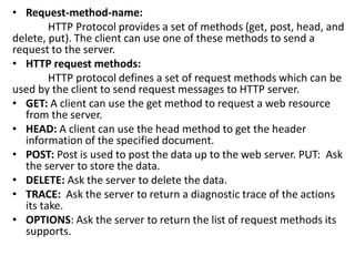• Request-method-name:
HTTP Protocol provides a set of methods (get, post, head, and
delete, put). The client can use one of these methods to send a
request to the server.
• HTTP request methods:
HTTP protocol defines a set of request methods which can be
used by the client to send request messages to HTTP server.
• GET: A client can use the get method to request a web resource
from the server.
• HEAD: A client can use the head method to get the header
information of the specified document.
• POST: Post is used to post the data up to the web server. PUT: Ask
the server to store the data.
• DELETE: Ask the server to delete the data.
• TRACE: Ask the server to return a diagnostic trace of the actions
its take.
• OPTIONS: Ask the server to return the list of request methods its
supports.
 