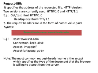 Request-URI:
It specifies the address of the requested file. HTTP-Version:
Two versions are currently used: HTTP/1.0 and HTTP/1.1
E.g.: Get/test.html HTTP/1.0
Head/query.html HTTP/1.1
2. The request headers are in the form of name: Value pairs
Syntax:
E.g.: Host: www.xyz.com
Connection: keep-alive
Accept: image/gif
Accept-language: us-en
Note: The most common request-header name is the accept
which specifies the type of the document that the browser
is willing to accept from the server.
Request-header-name: request-header-value
 