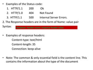 • Examples of the Status-code:
1. HTTP/1.1 200 Ok
2. HTTP/1.0 404 Not Found
3. HTTP/1.1 500 Internal Server Errors.
2. The Response headers are in the form of Name: value pair
Syntax:
• Examples of response headers:
Content-type: text/html
Content-length: 35
Connection: keep-alive
• Note: The common & only essential field is the content line. This
contains the information about the type of the document
Response –header-name: response-header-value
 