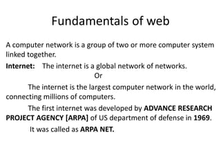 Fundamentals of web
A computer network is a group of two or more computer system
linked together.
Internet: The internet is a global network of networks.
Or
The internet is the largest computer network in the world,
connecting millions of computers.
The first internet was developed by ADVANCE RESEARCH
PROJECT AGENCY [ARPA] of US department of defense in 1969.
It was called as ARPA NET.
 