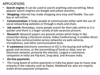 APPLICATIONS
• Search engine: It can be used to search anything and everything. Most
popular search engines are Google and yahoo searches.
• Shopping: Internet has made shopping very easy and flexible. You can
buy or sell online.
• Communication: It helps people to communicate either with the use of
social networking websites or through e-mails and chats.
• Job search: Nowadays, many people search for their jobs online as it is
quicker and there is a larger variety of job vacancies present.
• Research: Research papers are present online which helps in the
researcher doing a literature review. Video Conferencing: It enables direct
face-to-face communication across networks via web cameras,
microphones, and other communication tools.
• E–commerce (electronic commerce or EC) is the buying and selling of
goods and services, or the transmitting of funds or data, over an
electronic network, primarily the Internet. Largest e-commerce
companies in India are Flip kart, Snap deal, and Amazon India.
• On-line payments
• The rising boom of online payments in India has given way to many new
entrants in the industry such as Paytm, Mobikwik etc who are majorly
wallet driven payment companies.
 