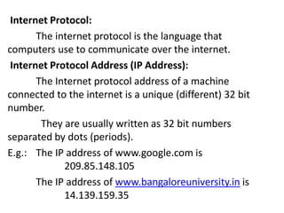 Internet Protocol:
The internet protocol is the language that
computers use to communicate over the internet.
Internet Protocol Address (IP Address):
The Internet protocol address of a machine
connected to the internet is a unique (different) 32 bit
number.
They are usually written as 32 bit numbers
separated by dots (periods).
E.g.: The IP address of www.google.com is
209.85.148.105
The IP address of www.bangaloreuniversity.in is
14.139.159.35
 