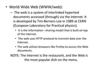 • World Wide Web (WWW/web):
– The web is a system of interlinked hypertext
documents accessed (through) via the internet. It
is developed by Tim-Berners-Lee in 1989 at CERN
(European Laboratory for Practical physics).
• It is the information –sharing model that is built on top
of the internet.
• The web uses HTTP protocol to transmit data over the
Internet.
• The web utilizes browsers like Firefox to access the Web
documents.
NOTE: The Internet is the restaurant, and the Web is
the most popular dish on the menu.
 