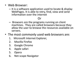 • Web Browser:
– It is a software application used to locate & display
WebPages. It is able to retry, find, view and send
information over the internet
Or
– Browsers are the programs running on client
machines. They are called browsers because they
allow the user to browse the resources available on
servers.
• The most commonly used web browsers are:
1. Microsoft Internet Explorer,
2. Mozilla Firefox
3. Google Chrome
4. Apple safari
5. Opera
6. Net-scape Navigator
 