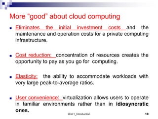 More “good” about cloud computing
■ Eliminates the initial investment costs and the
maintenance and operation costs for a private computing
infrastructure.
■ Cost reduction: concentration of resources creates the
opportunity to pay as you go for computing.
■ Elasticity: the ability to accommodate workloads with
very large peak-to-average ratios.
■ User convenience: virtualization allows users to operate
in familiar environments rather than in idiosyncratic
ones.
Unit 1_Introduction 10
 