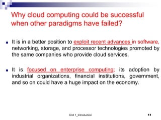 Why cloud computing could be successful
when other paradigms have failed?
■ It is in a better position to exploit recent advances in software,
networking, storage, and processor technologies promoted by
the same companies who provide cloud services.
■ It is focused on enterprise computing; its adoption by
industrial organizations, financial institutions, government,
and so on could have a huge impact on the economy.
11
Unit 1_Introduction
 