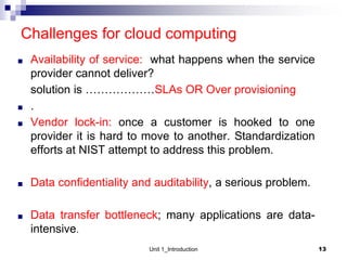 Challenges for cloud computing
■ Availability of service: what happens when the service
provider cannot deliver?
solution is ………………SLAs OR Over provisioning
■ .
■ Vendor lock-in: once a customer is hooked to one
provider it is hard to move to another. Standardization
efforts at NIST attempt to address this problem.
■ Data confidentiality and auditability, a serious problem.
■ Data transfer bottleneck; many applications are data-
intensive.
13
Unit 1_Introduction
 