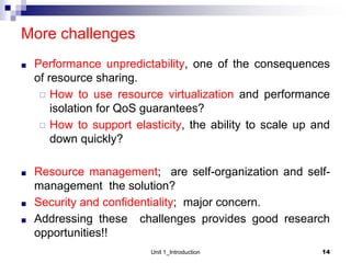 More challenges
■ Performance unpredictability, one of the consequences
of resource sharing.
◻ How to use resource virtualization and performance
isolation for QoS guarantees?
◻ How to support elasticity, the ability to scale up and
down quickly?
■ Resource management; are self-organization and self-
management the solution?
■ Security and confidentiality; major concern.
■ Addressing these challenges provides good research
opportunities!!
Unit 1_Introduction 14
 
