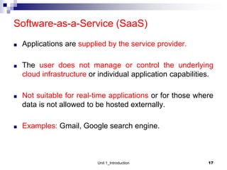 Software-as-a-Service (SaaS)
■ Applications are supplied by the service provider.
■ The user does not manage or control the underlying
cloud infrastructure or individual application capabilities.
■ Not suitable for real-time applications or for those where
data is not allowed to be hosted externally.
■ Examples: Gmail, Google search engine.
Unit 1_Introduction 17
 