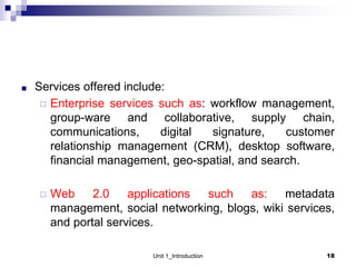 ■ Services offered include:
◻ Enterprise services such as: workflow management,
group-ware and collaborative, supply chain,
communications, digital signature, customer
relationship management (CRM), desktop software,
financial management, geo-spatial, and search.
◻ Web 2.0 applications such as: metadata
management, social networking, blogs, wiki services,
and portal services.
Unit 1_Introduction 18
 