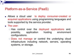 Platform-as-a-Service (PaaS)
■ Allows a cloud user to deploy consumer-created or
acquired applications using programming languages and
tools supported by the service provider.
■ The user:
◻ Has control over the deployed applications and,
possibly, application hosting environment
configurations.
◻ Does not manage or control the underlying cloud
infrastructure including network, servers, operating
systems, or storage.
Unit 1_Introduction 19
 