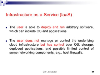 Infrastructure-as-a-Service (IaaS)
■ The user is able to deploy and run arbitrary software,
which can include OS and applications.
■ The user does not manage or control the underlying
cloud infrastructure but has control over OS, storage,
deployed applications, and possibly limited control of
some networking components, e.g., host firewalls.
Unit 1_Introduction 21
 