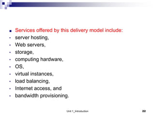 ■ Services offered by this delivery model include:
• server hosting,
• Web servers,
• storage,
• computing hardware,
• OS,
• virtual instances,
• load balancing,
• Internet access, and
• bandwidth provisioning.
Unit 1_Introduction 22
 