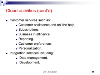 Cloud activities (cont’d)
■ Customer services such as:
■ Customer assistance and on-line help.
■ Subscriptions.
■ Business intelligence.
■ Reporting.
■ Customer preferences.
■ Personalization.
■ Integration services including:
■ Data management.
■ Development.
Unit 1_Introduction 26
 