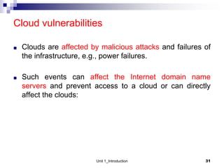 Cloud vulnerabilities
■ Clouds are affected by malicious attacks and failures of
the infrastructure, e.g., power failures.
■ Such events can affect the Internet domain name
servers and prevent access to a cloud or can directly
affect the clouds:
Unit 1_Introduction 31
 