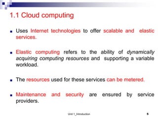 1.1 Cloud computing
■ Uses Internet technologies to offer scalable and elastic
services.
■ Elastic computing refers to the ability of dynamically
acquiring computing resources and supporting a variable
workload.
■ The resources used for these services can be metered.
■ Maintenance and security are ensured by service
providers.
5
Unit 1_Introduction
 