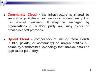 ■ Community Cloud - the infrastructure is shared by
several organizations and supports a community that
has shared concerns. It may be managed by
organizations or a third party and may exists on
premises or off premises.
■ Hybrid Cloud - composition of two or more clouds
(public, private, or community) as unique entities but
bound by standardized technology that enables data and
application portability.
Unit 1_Introduction 7
 