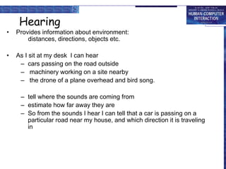 Hearing
• Provides information about environment:
distances, directions, objects etc.
• As I sit at my desk I can hear
– cars passing on the road outside
– machinery working on a site nearby
– the drone of a plane overhead and bird song.
– tell where the sounds are coming from
– estimate how far away they are
– So from the sounds I hear I can tell that a car is passing on a
particular road near my house, and which direction it is traveling
in
 