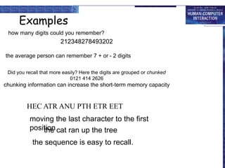 Examples
how many digits could you remember?
212348278493202
the average person can remember 7 + or - 2 digits
Did you recall that more easily? Here the digits are grouped or chunked
0121 414 2626
chunking information can increase the short-term memory capacity
HEC ATR ANU PTH ETR EET
the cat ran up the tree
moving the last character to the first
position
the sequence is easy to recall.
 
