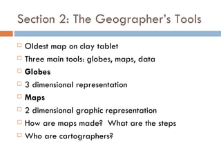Section 2: The Geographer’s Tools Oldest map on clay tablet Three main tools: globes, maps, data Globes 3 dimensional representation Maps 2 dimensional graphic representation How are maps made?  What are the steps Who are cartographers? 