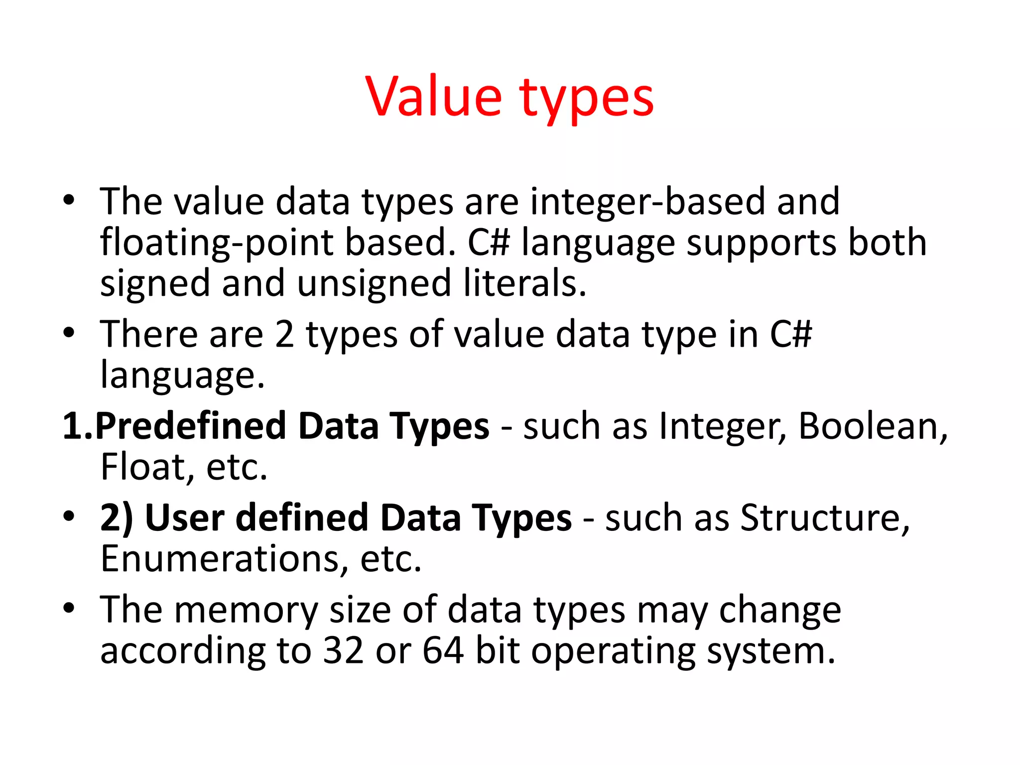Value types
• The value data types are integer-based and
floating-point based. C# language supports both
signed and unsigned literals.
• There are 2 types of value data type in C#
language.
1.Predefined Data Types - such as Integer, Boolean,
Float, etc.
• 2) User defined Data Types - such as Structure,
Enumerations, etc.
• The memory size of data types may change
according to 32 or 64 bit operating system.
 