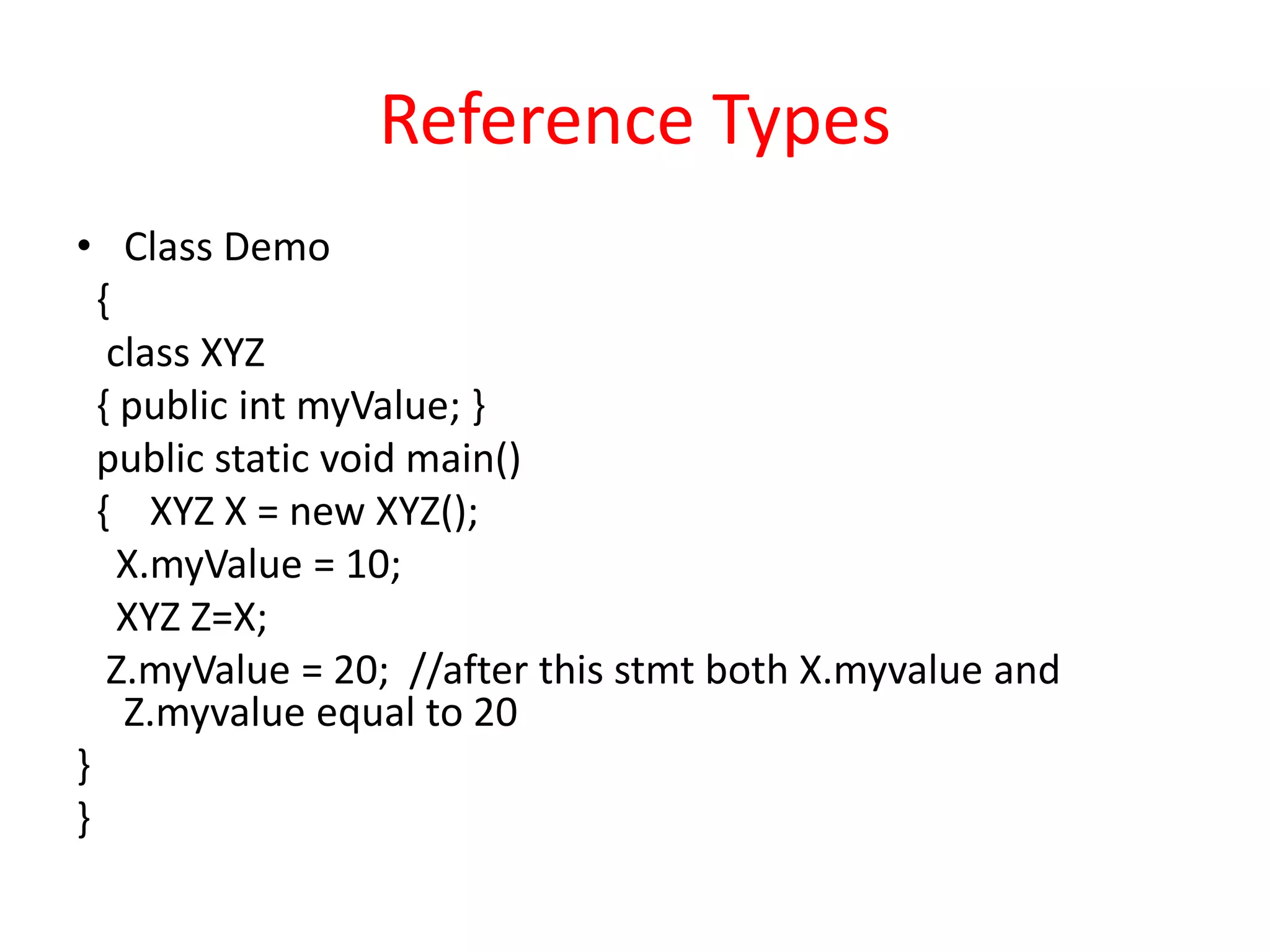 Reference Types
• Class Demo
{
class XYZ
{ public int myValue; }
public static void main()
{ XYZ X = new XYZ();
X.myValue = 10;
XYZ Z=X;
Z.myValue = 20; //after this stmt both X.myvalue and
Z.myvalue equal to 20
}
}
 