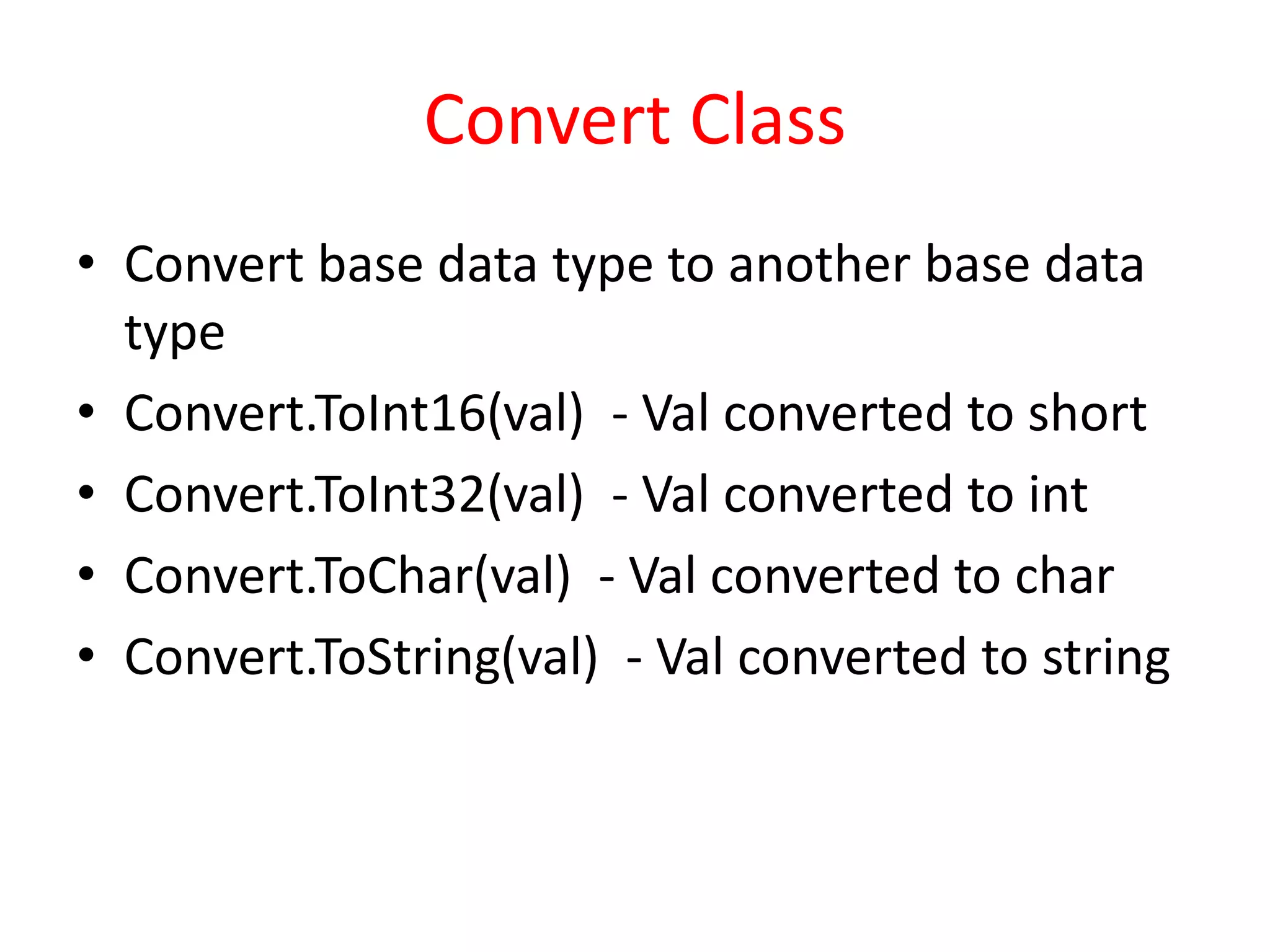 Convert Class
• Convert base data type to another base data
type
• Convert.ToInt16(val) - Val converted to short
• Convert.ToInt32(val) - Val converted to int
• Convert.ToChar(val) - Val converted to char
• Convert.ToString(val) - Val converted to string
 