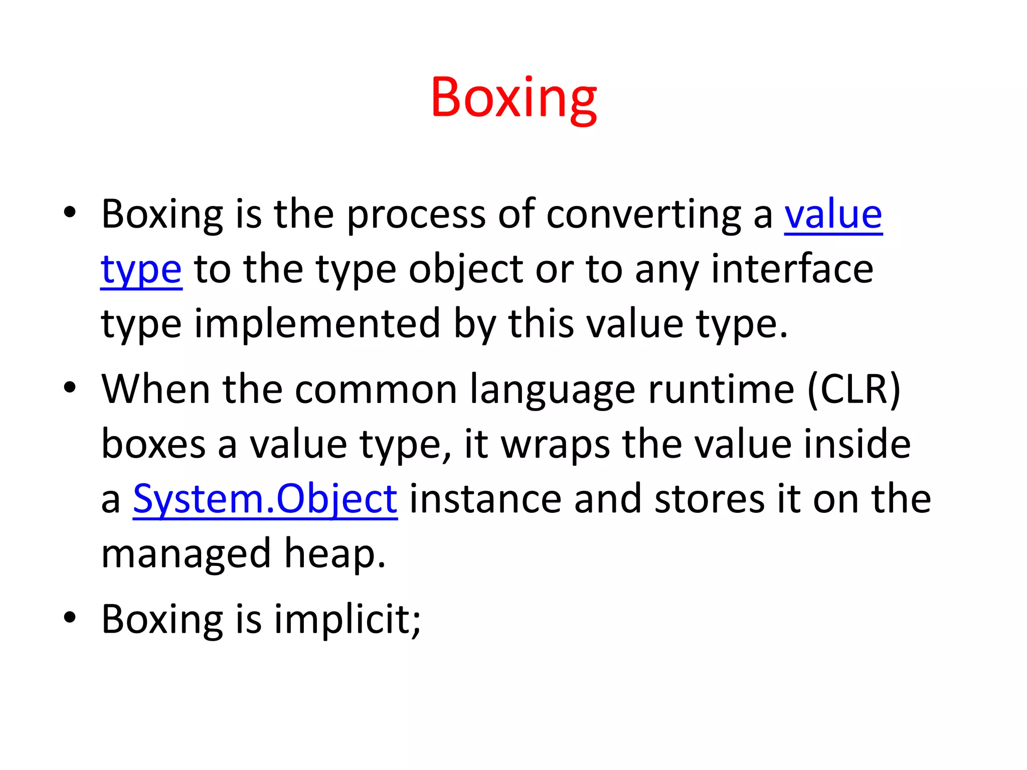 Boxing
• Boxing is the process of converting a value
type to the type object or to any interface
type implemented by this value type.
• When the common language runtime (CLR)
boxes a value type, it wraps the value inside
a System.Object instance and stores it on the
managed heap.
• Boxing is implicit;
 