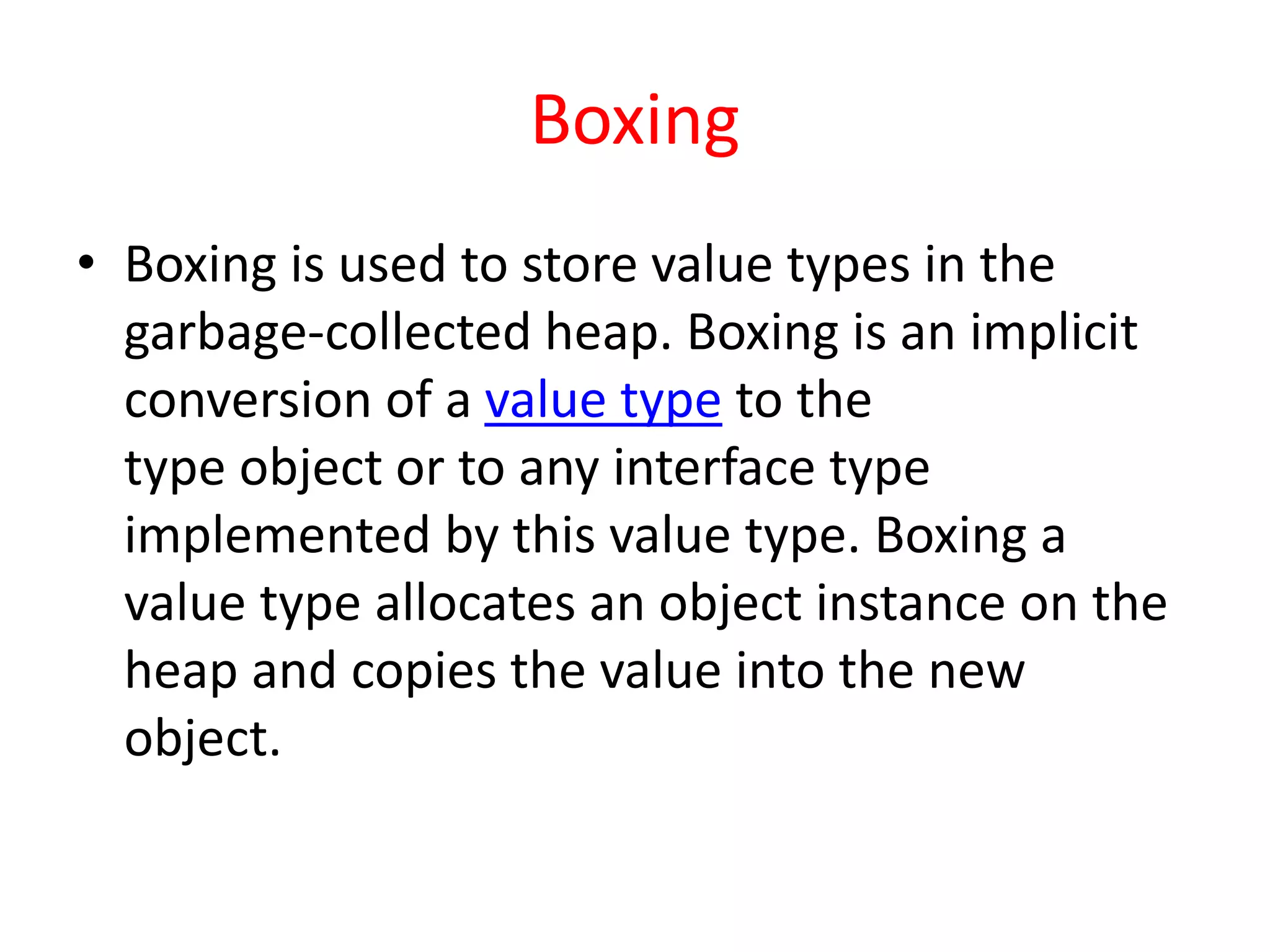 Boxing
• Boxing is used to store value types in the
garbage-collected heap. Boxing is an implicit
conversion of a value type to the
type object or to any interface type
implemented by this value type. Boxing a
value type allocates an object instance on the
heap and copies the value into the new
object.
 