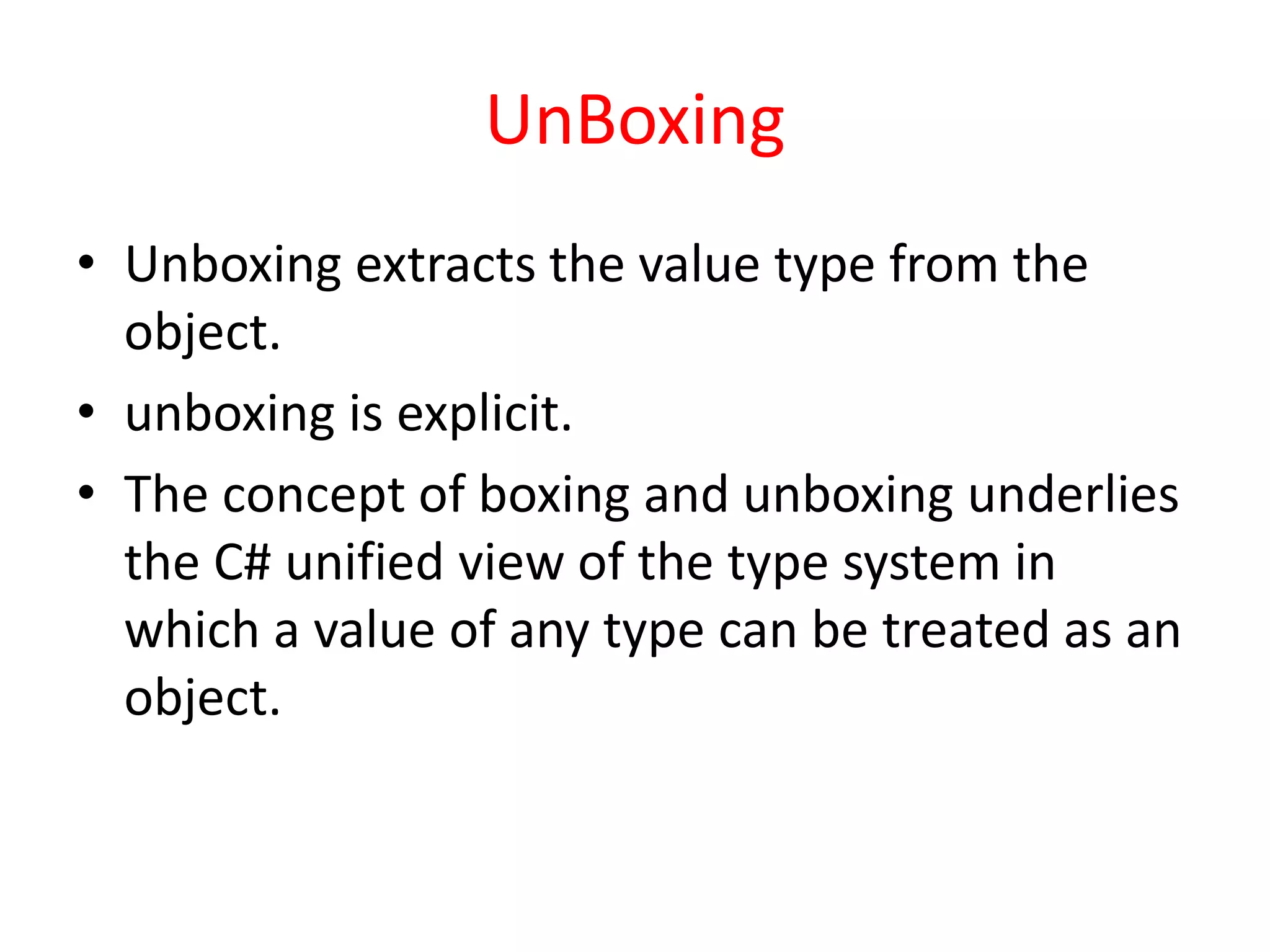 UnBoxing
• Unboxing extracts the value type from the
object.
• unboxing is explicit.
• The concept of boxing and unboxing underlies
the C# unified view of the type system in
which a value of any type can be treated as an
object.
 