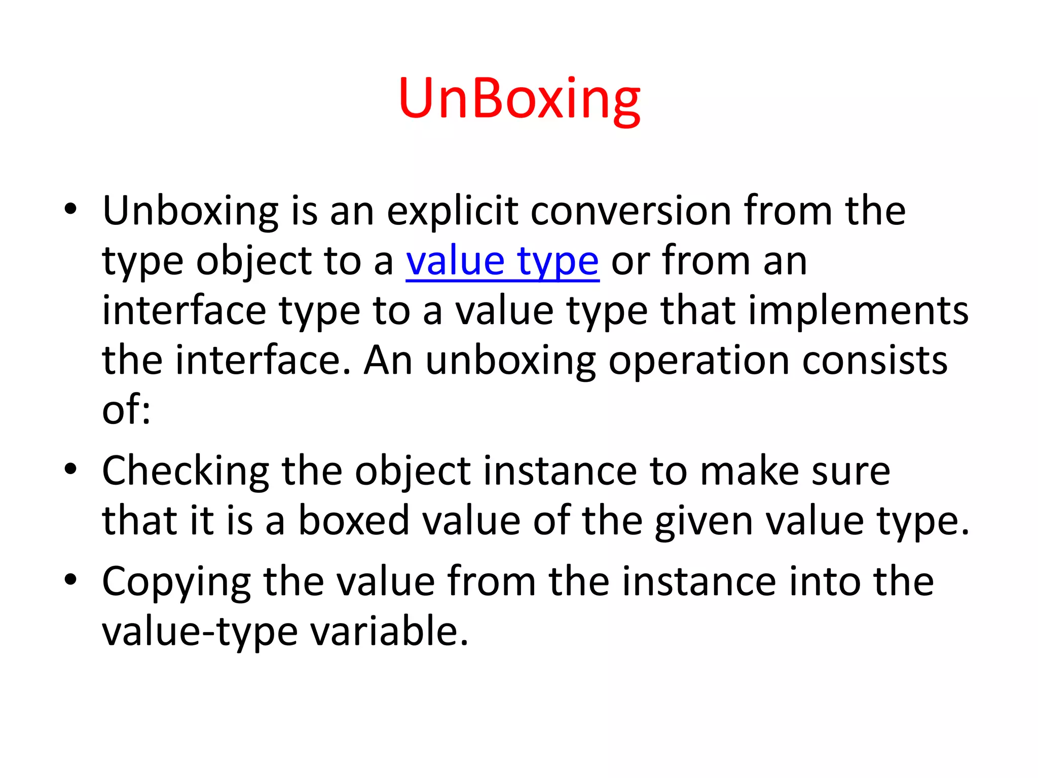 UnBoxing
• Unboxing is an explicit conversion from the
type object to a value type or from an
interface type to a value type that implements
the interface. An unboxing operation consists
of:
• Checking the object instance to make sure
that it is a boxed value of the given value type.
• Copying the value from the instance into the
value-type variable.
 